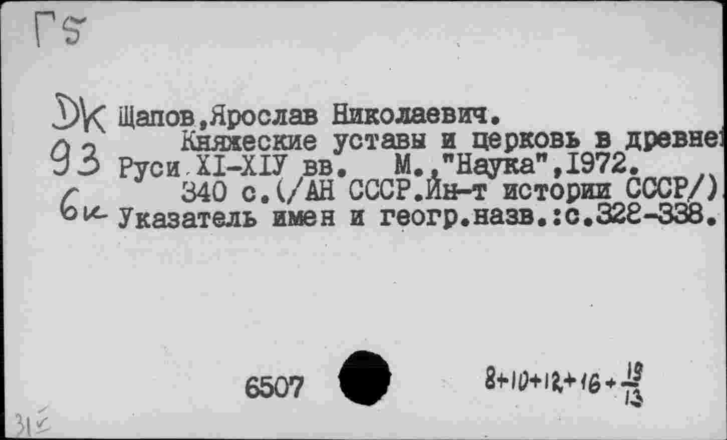 ﻿Щапов »Ярослав Николаевич.
а о Княжеские уставы и церковь в древне: УЗ Руси.ХІ-ХІУ вв. М "Наука",1972.
г 340 с. (/АН СССР.Ин-т истории СССР/)
ь Указатель имен и геогр.назв.:с.32Є-338.
6507	+